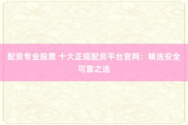 配资专业股票 十大正规配资平台官网：精选安全可靠之选