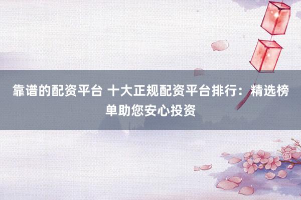 靠谱的配资平台 十大正规配资平台排行：精选榜单助您安心投资
