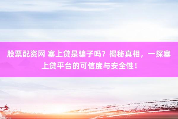 股票配资网 塞上贷是骗子吗？揭秘真相，一探塞上贷平台的可信度与安全性！
