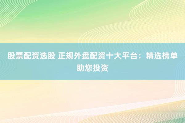 股票配资选股 正规外盘配资十大平台：精选榜单助您投资