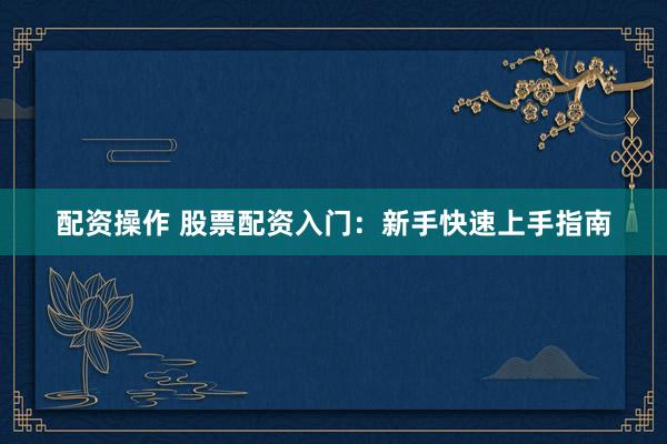 配资操作 股票配资入门：新手快速上手指南