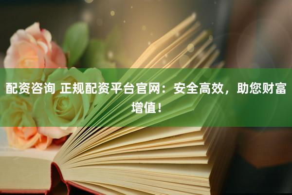 配资咨询 正规配资平台官网：安全高效，助您财富增值！