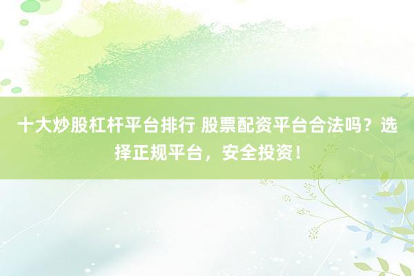十大炒股杠杆平台排行 股票配资平台合法吗？选择正规平台，安全投资！